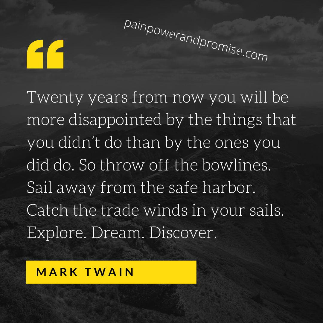 Twenty years from now you will be more disappointed by the things that you didn't do than by the ones you did do. So throw off the bowlines. Sail away from the safe harbor. Catch the trade winds in your sails. Explore. Dream. Discover