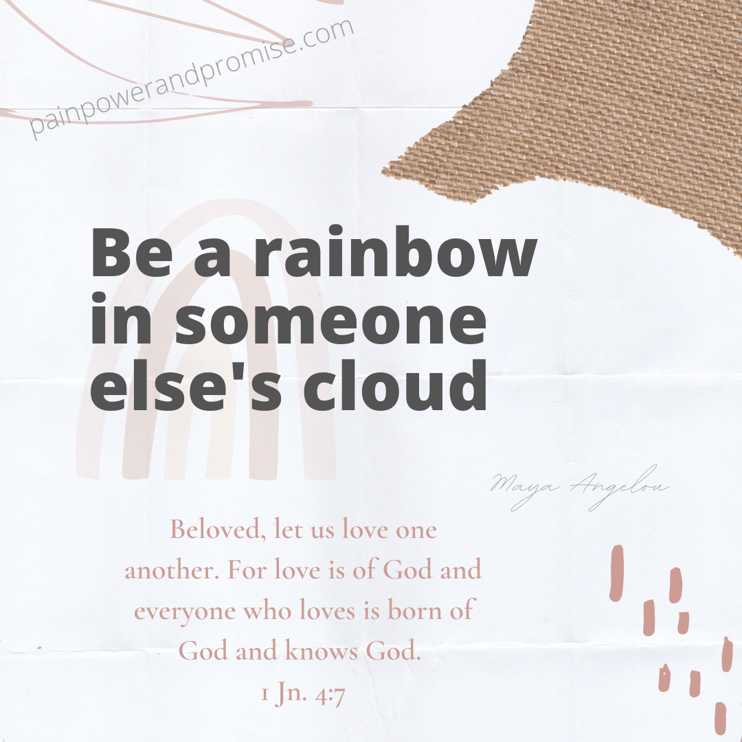 Be a Rainbow in someone else's cloud. Beloved, let us love one another for love is of God and everyone who loves is born of God and knows God.