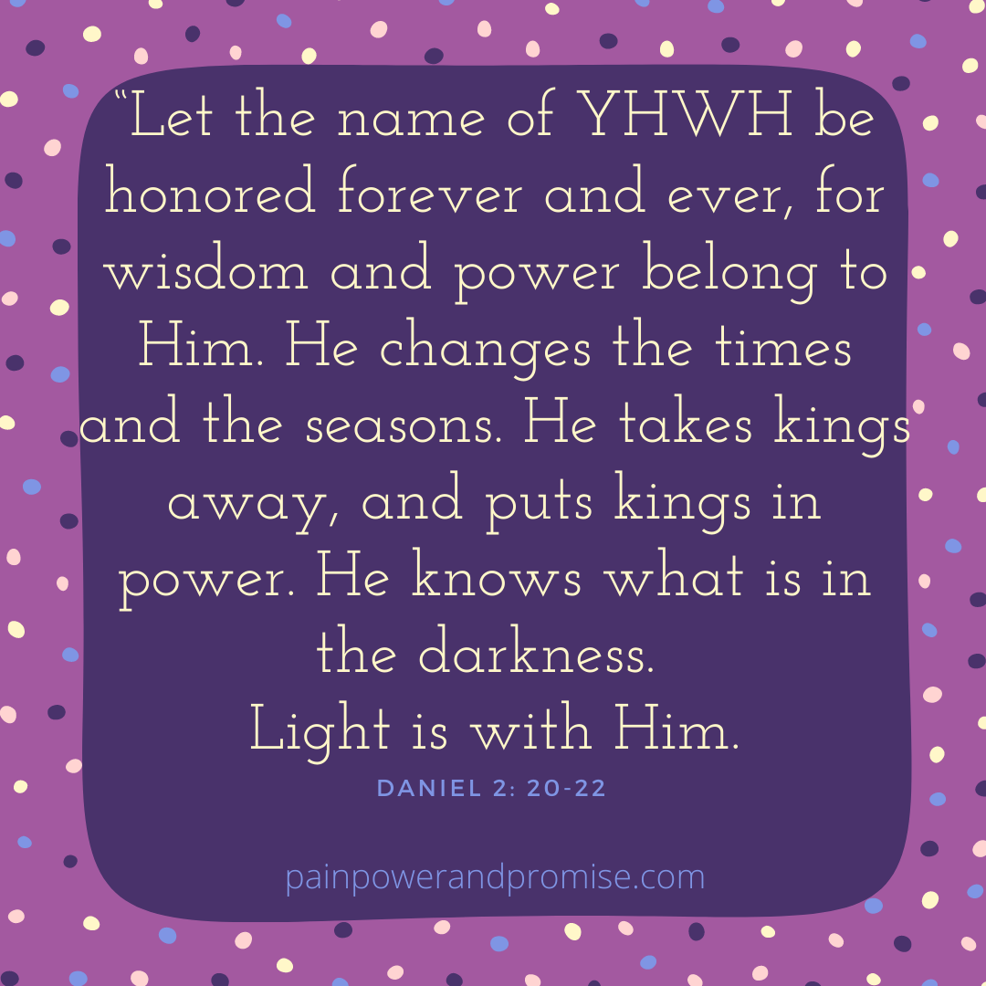 Let the name of YWWH be honored forever and ever, for wisdom and power belong to Him. He changes the times and the seasons. He takes kings away and puts kings in power. He knows what is in the darkness. Light is with him.