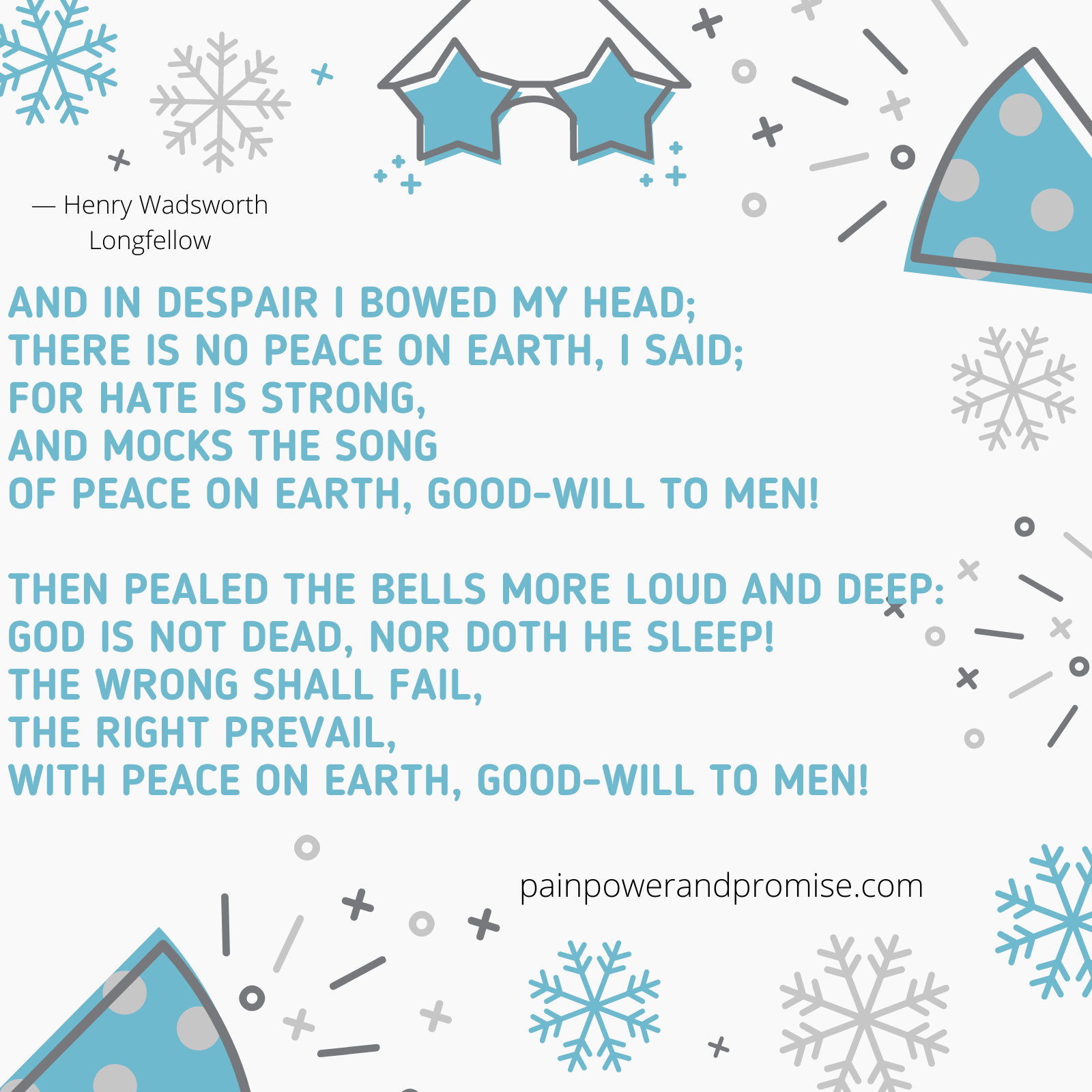 your daily dose of resilience Inspirational Quote: And in despair I bowed my head; There is no peace on earth, I said; For hate is strong, And mocks the song of Peace on Earth, good-will to men! The peeled the bells more loud and deep; God is not dead, nor doth he sleep! The wrong shall fail, the right prevail, with peace on earth, good-will to men!