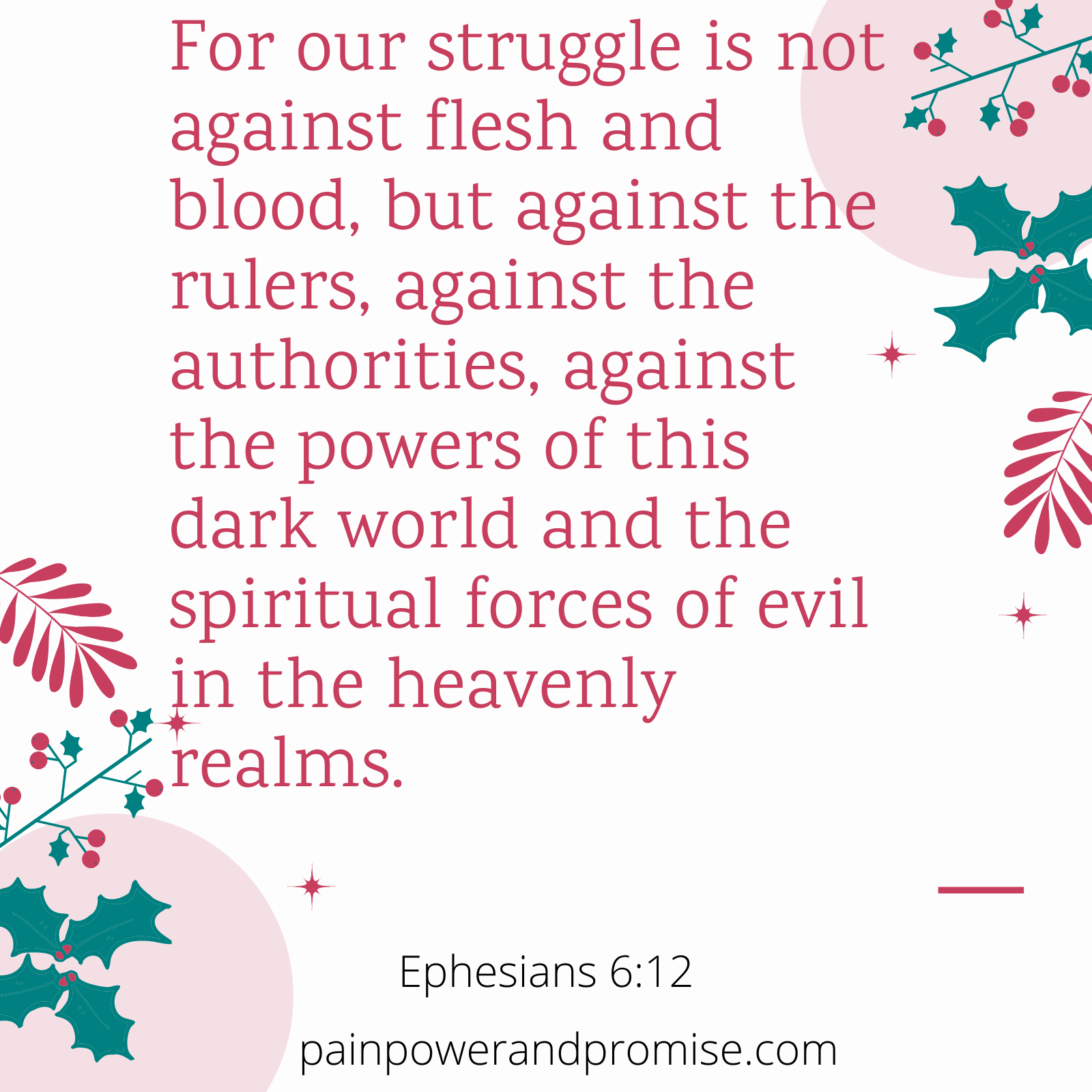 Scripture Inspirationa: For our struggle is not against flesh and blood, but against the rulers, against the authorities, against the powers of this dark world and the spiritual forces of evil in the heavently realms.