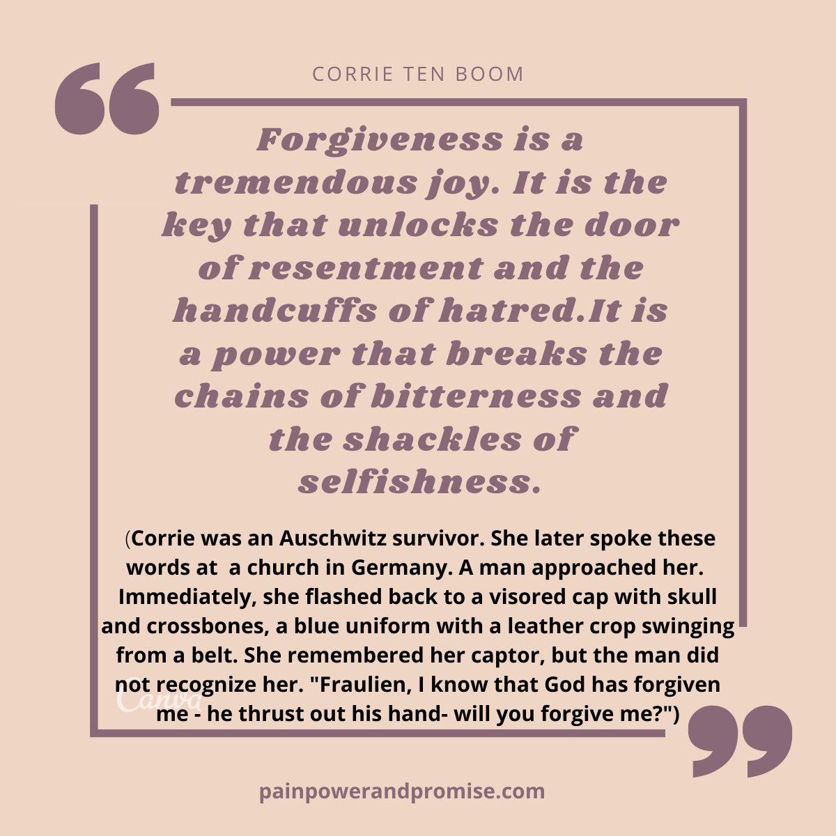 Forgiveness is a tremendous joy. It is the key that unlocks the door of resentment and hte handcuffs of hatred. It is a power that breaks the chains of bitterness and the shackles of selfishness.