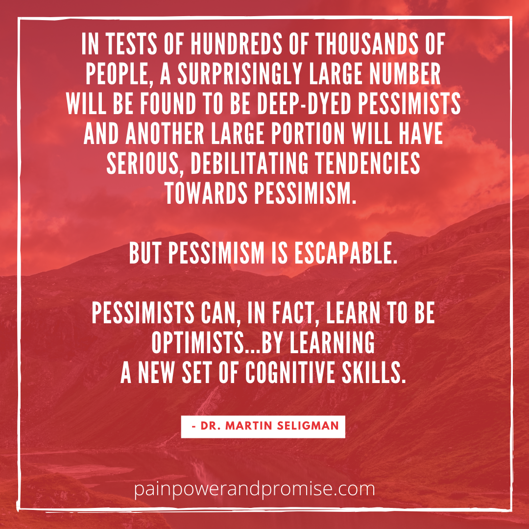 Inspirational Quote: In tests of hundreds of thousands of people, a surprisingly large number will be found to be deep-dyed pessimists and another large portion will have serious, debilitating tendencies towards pessimism. But pessimism is escapable. Pessimists can, in fact, learn to be optimists, by learning a new set of cognitive skills.