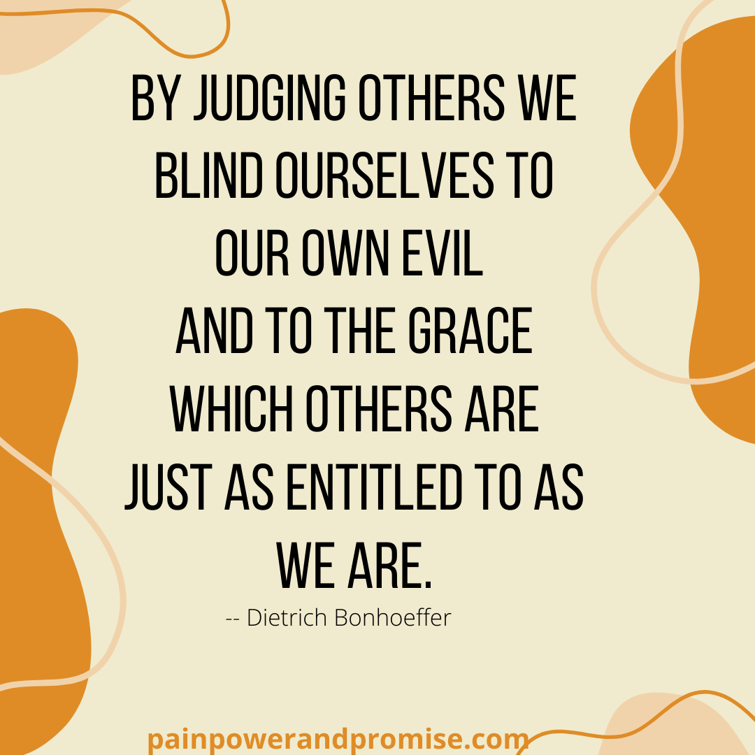 Inspirational Quote: By judging others we blind ourselves to our own evil and to the grace which others are just as entitled to as we are.