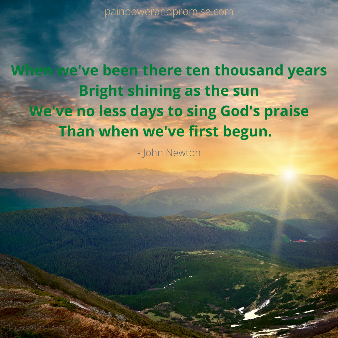 Inspirational Quote: When we've been there ten thousand years, bright shining as the sun; we've no less days to sing God's praise than when we first begun.