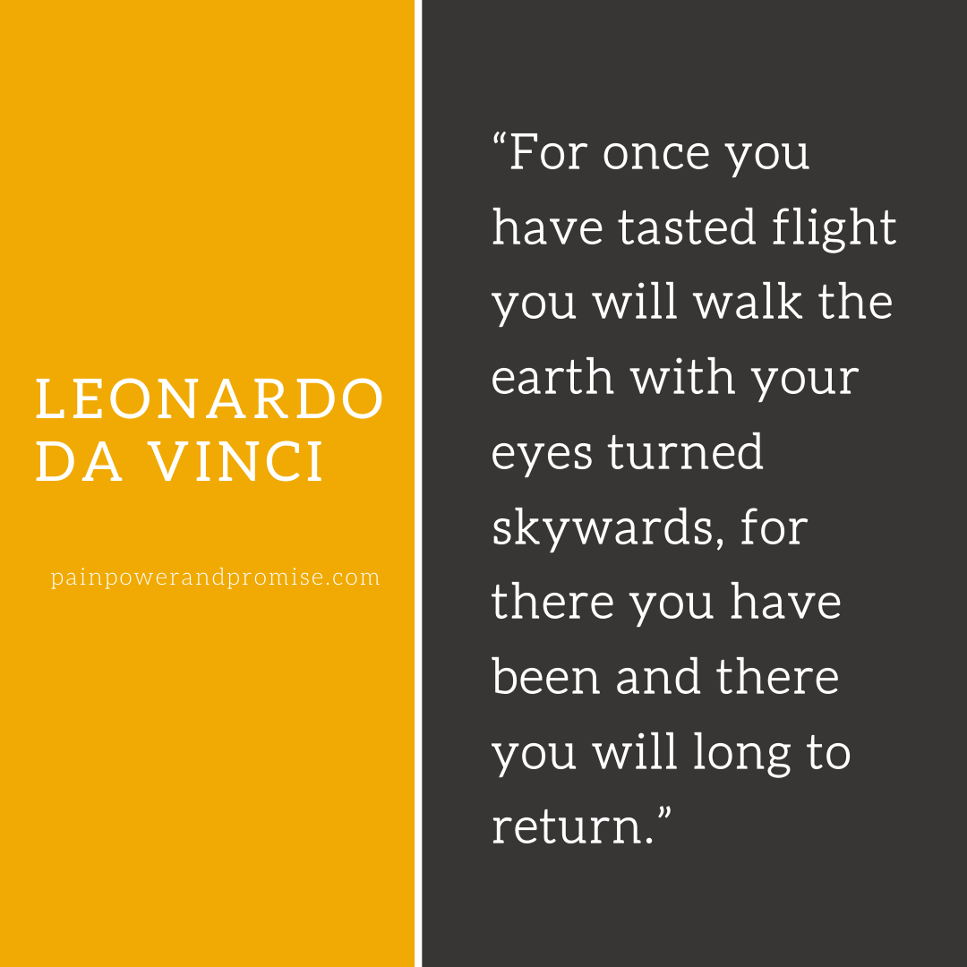 Inspirational Quote: For once you have tasted flight you will walk the earth with your eyes turned skyward, for there you have been and there you will long to return.