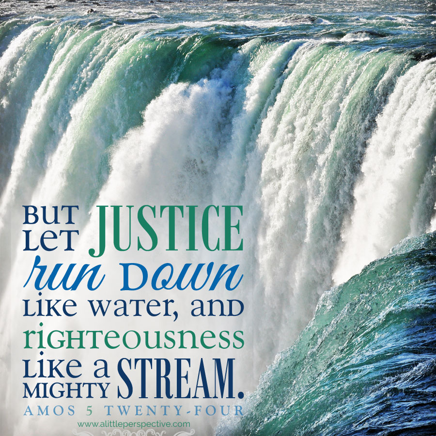 But let justice run down like water and righteousness like a mighty stream. Amos 5:24